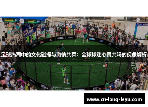 足球热潮中的文化碰撞与激情共舞：全球球迷心灵共鸣的现象解析