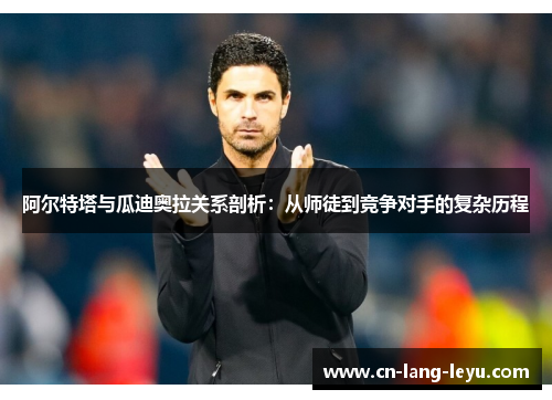 阿尔特塔与瓜迪奥拉关系剖析：从师徒到竞争对手的复杂历程