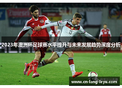 2023年澳洲杯足球赛水平提升与未来发展趋势深度分析 2023年澳洲杯足球赛水平提升与未来发展趋势深度分析