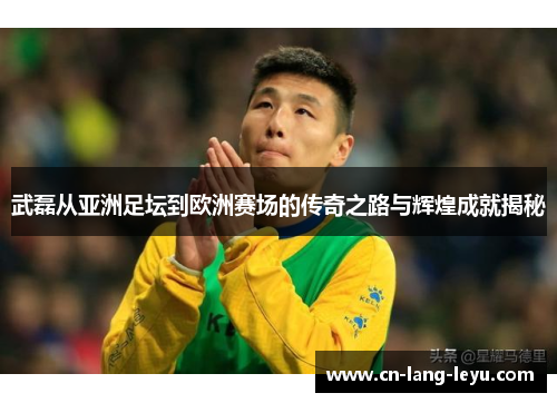 武磊从亚洲足坛到欧洲赛场的传奇之路与辉煌成就揭秘 武磊从亚洲足坛到欧洲赛场的传奇之路与辉煌成就揭秘