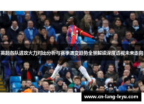 英超各队进攻火力对比分析与赛季演变趋势全景解读深度透视未来走向 英超各队进攻火力对比分析与赛季演变趋势全景解读深度透视未来走向