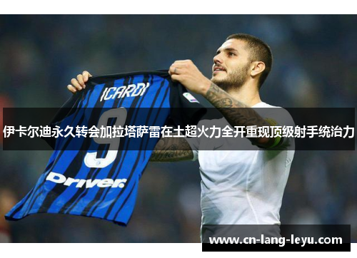 伊卡尔迪永久转会加拉塔萨雷在土超火力全开重现顶级射手统治力 伊卡尔迪永久转会加拉塔萨雷在土超火力全开重现顶级射手统治力
