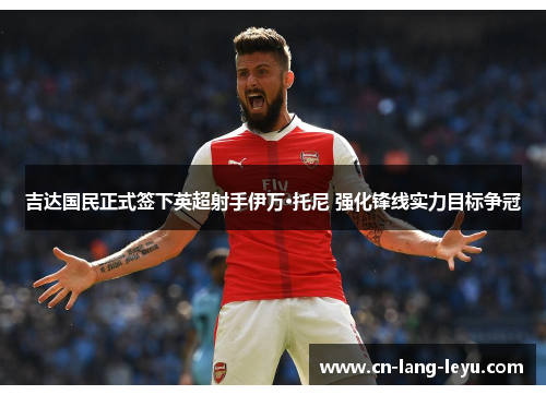 吉达国民正式签下英超射手伊万·托尼 强化锋线实力目标争冠 吉达国民正式签下英超射手伊万·托尼 强化锋线实力目标争冠