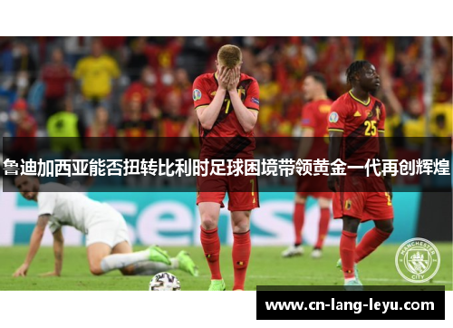 鲁迪加西亚能否扭转比利时足球困境带领黄金一代再创辉煌