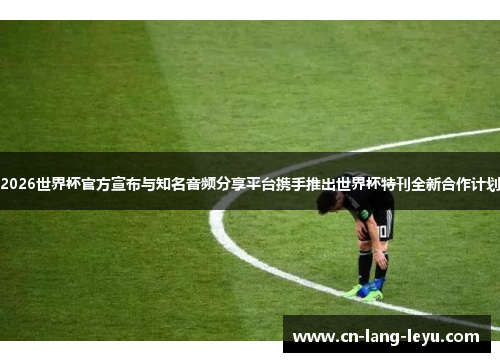 2026世界杯官方宣布与知名音频分享平台携手推出世界杯特刊全新合作计划