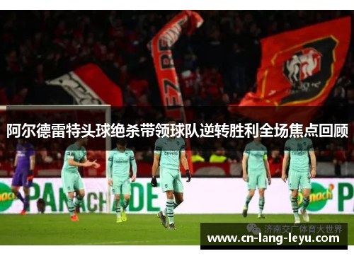 阿尔德雷特头球绝杀带领球队逆转胜利全场焦点回顾 阿尔德雷特头球绝杀带领球队逆转胜利全场焦点回顾